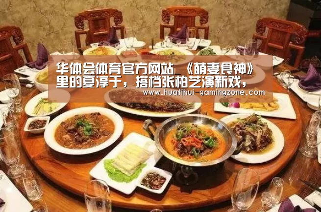 华体会体育官方网站_《萌妻食神》里的夏淳于，搭档张柏芝演新戏，要火了！